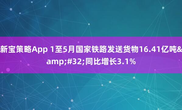 新宝策略App 1至5月国家铁路发送货物16.41亿吨 同比增长3.1%
