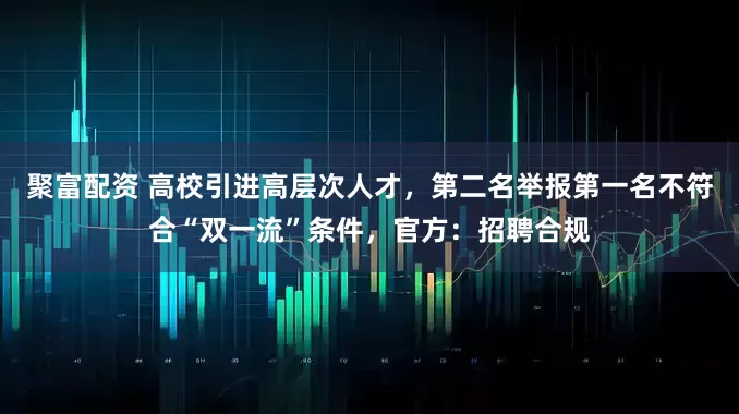 聚富配资 高校引进高层次人才，第二名举报第一名不符合“双一流”条件，官方：招聘合规