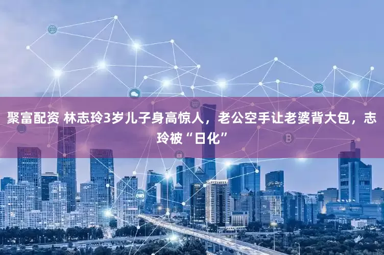 聚富配资 林志玲3岁儿子身高惊人，老公空手让老婆背大包，志玲被“日化”