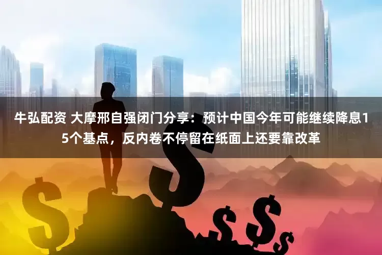 牛弘配资 大摩邢自强闭门分享：预计中国今年可能继续降息15个基点，反内卷不停留在纸面上还要靠改革