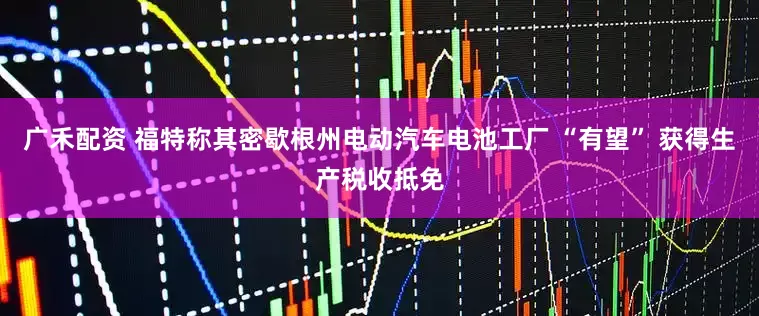 广禾配资 福特称其密歇根州电动汽车电池工厂 “有望” 获得生产税收抵免