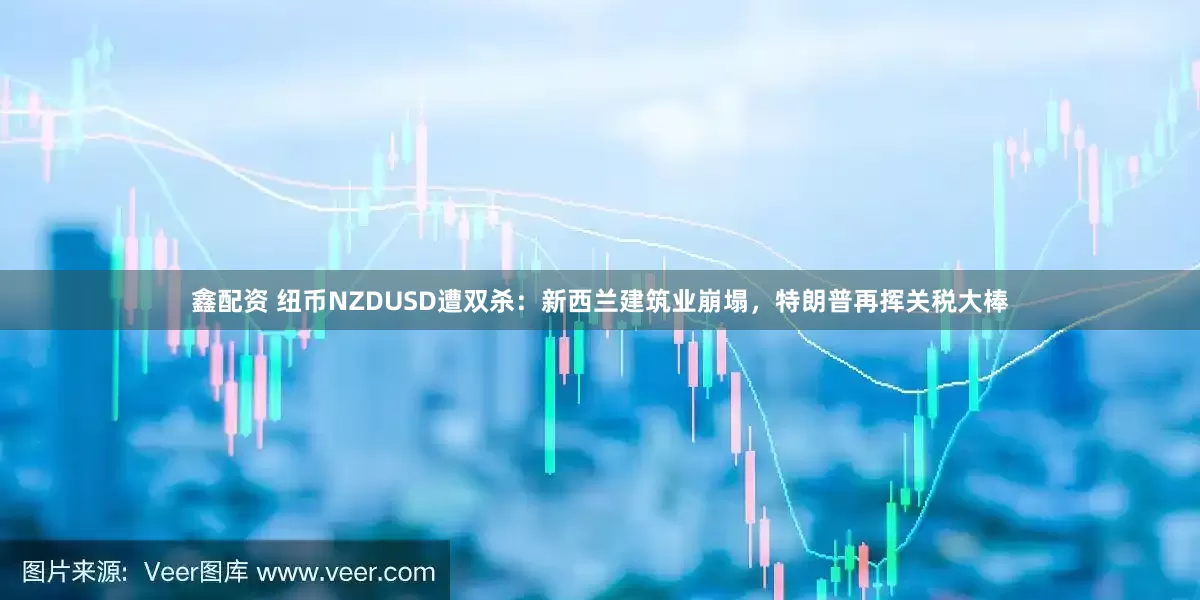 鑫配资 纽币NZDUSD遭双杀：新西兰建筑业崩塌，特朗普再挥关税大棒