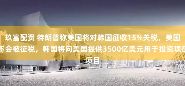 玖富配资 特朗普称美国将对韩国征收15%关税，美国不会被征税，韩国将向美国提供3500亿美元用于投资项目