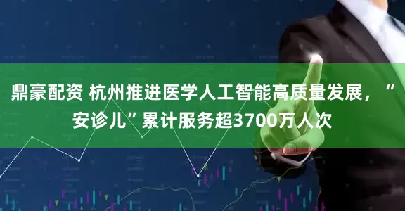 鼎豪配资 杭州推进医学人工智能高质量发展，“安诊儿”累计服务超3700万人次